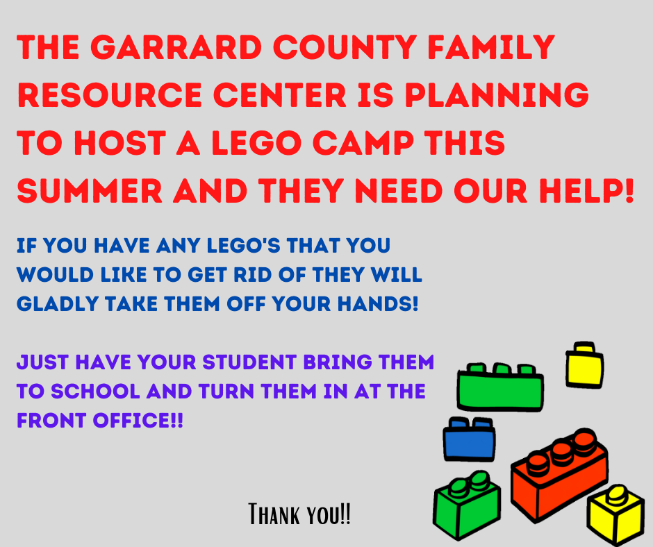 The Garrard Family Resource Center is planning to host a Lego camp this summer and are looking for donations. If you have any Lego's you would like to get rid of, they will gladly take them off your hands. If you are interested, have your student bring them to school and turn them in at the front office. Thank you!